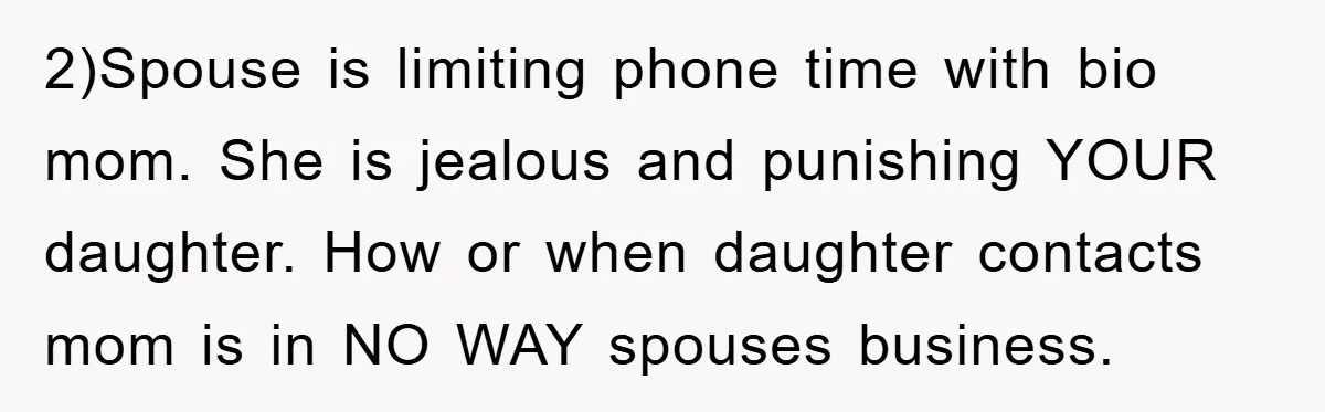 2)Spouse is limiting phone time with bio mom. She is jealous and punishing YOUR daughter. How or when daughter contacts mom is in NO WAY spouses business.