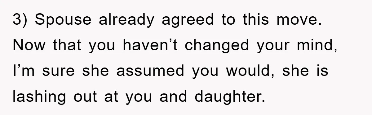 3) Spouse already agreed to this move. Now that you haven’t changed your mind, I’m sure she assumed you would, she is lashing out at you and daughter.