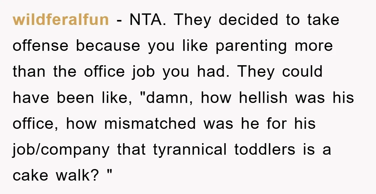 wildferalfun − NTA. They decided to take offense because you like parenting more than the office job you had. They could have been like, "damn, how hellish was his office,...