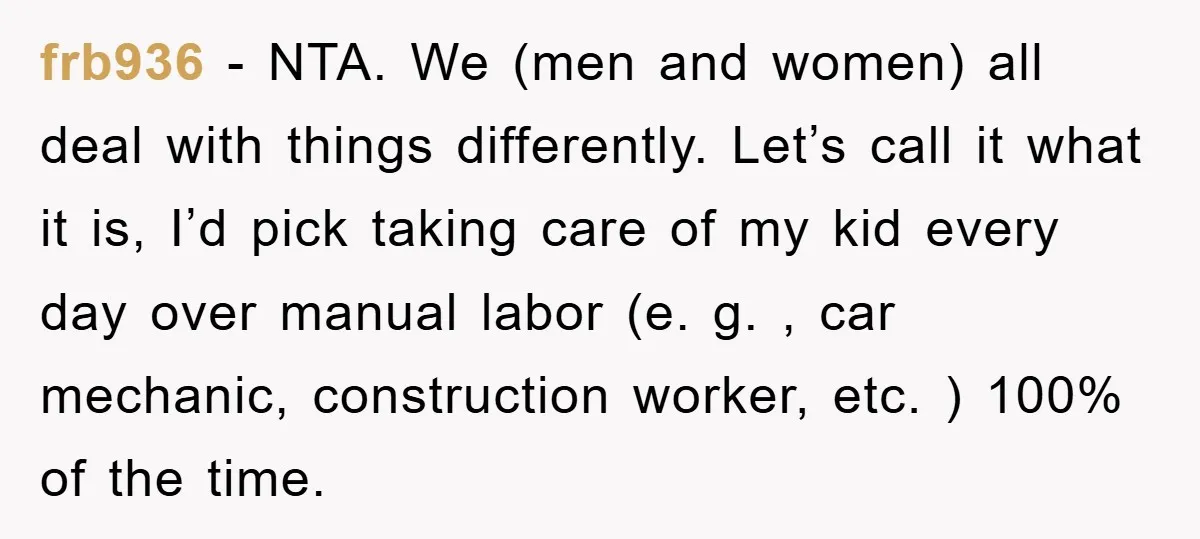 frb936 − NTA. We (men and women) all deal with things differently. Let’s call it what it is, I’d pick taking care of my kid every day over manual labor...