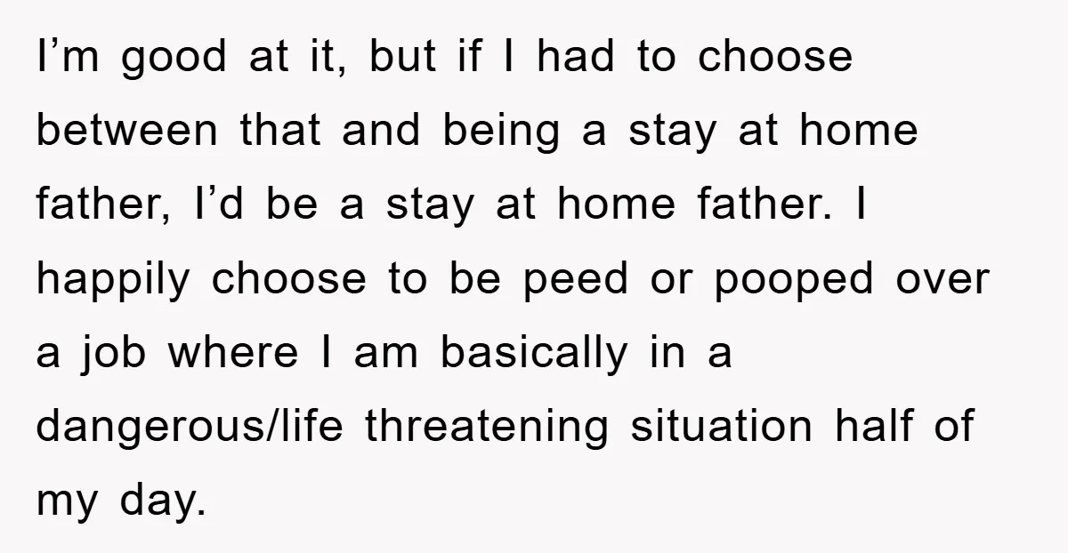 I’m good at it, but if I had to choose between that and being a stay at home father, I’d be a stay at home father. I happily choose to...