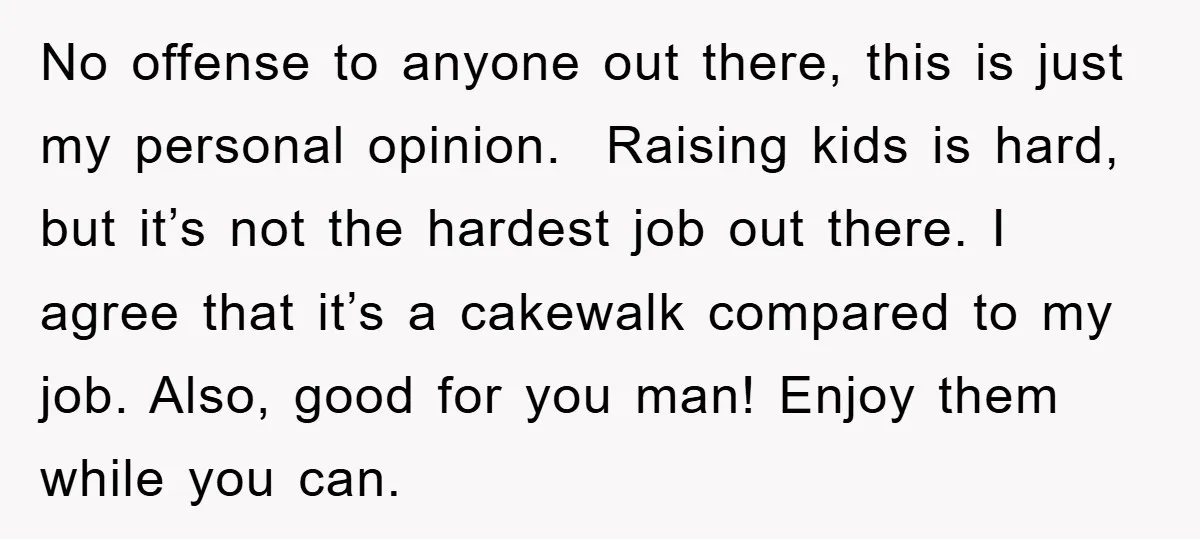 No offense to anyone out there, this is just my personal opinion. Raising kids is hard, but it’s not the hardest job out there. I agree that it’s a cakewalk...