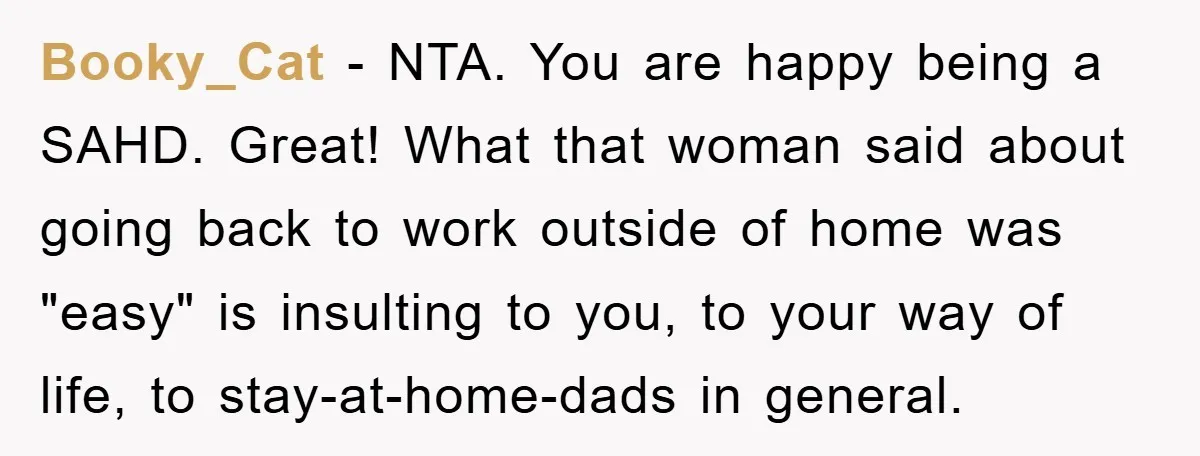 Booky_Cat − NTA. You are happy being a SAHD. Great! What that woman said about going back to work outside of home was "easy" is insulting to you, to your...