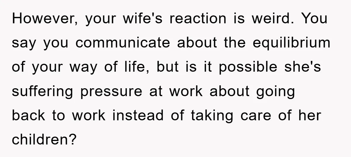 However, your wife's reaction is weird. You say you communicate about the equilibrium of your way of life, but is it possible she's suffering pressure at work about going back...