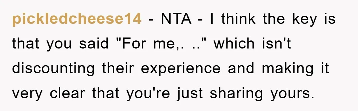 pickledcheese14 − NTA - I think the key is that you said "For me,. .." which isn't discounting their experience and making it very clear that you're just sharing yours.