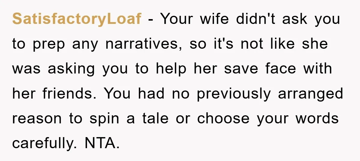 SatisfactoryLoaf − Your wife didn't ask you to prep any narratives, so it's not like she was asking you to help her save face with her friends. You had no...