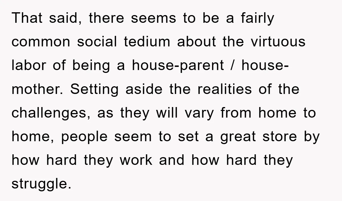 That said, there seems to be a fairly common social tedium about the virtuous labor of being a house-parent / house-mother. Setting aside the realities of the challenges, as they...