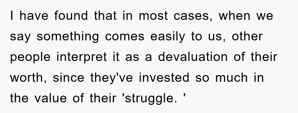 I have found that in most cases, when we say something comes easily to us, other people interpret it as a devaluation of their worth, since they've invested so much...