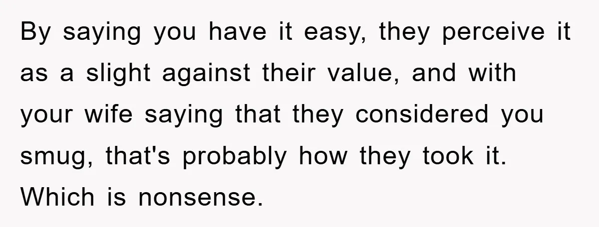 By saying you have it easy, they perceive it as a slight against their value, and with your wife saying that they considered you smug, that's probably how they took...