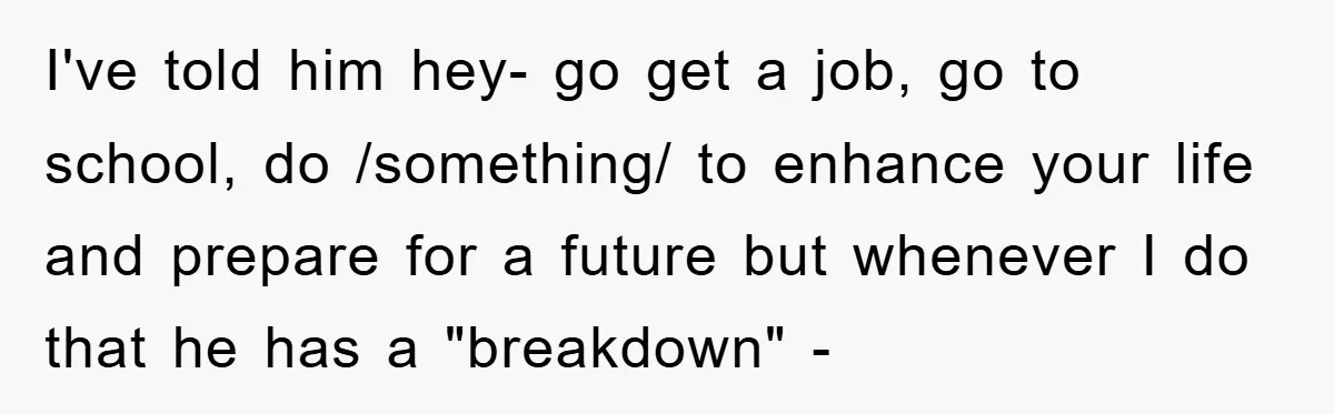 I've told him hey- go get a job, go to school, do /something/ to enhance your life and prepare for a future but whenever I do that he has a...