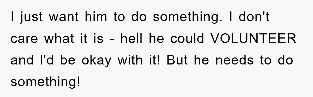 I just want him to do something. I don't care what it is - hell he could VOLUNTEER and l'd be okay with it! But he needs to do something!