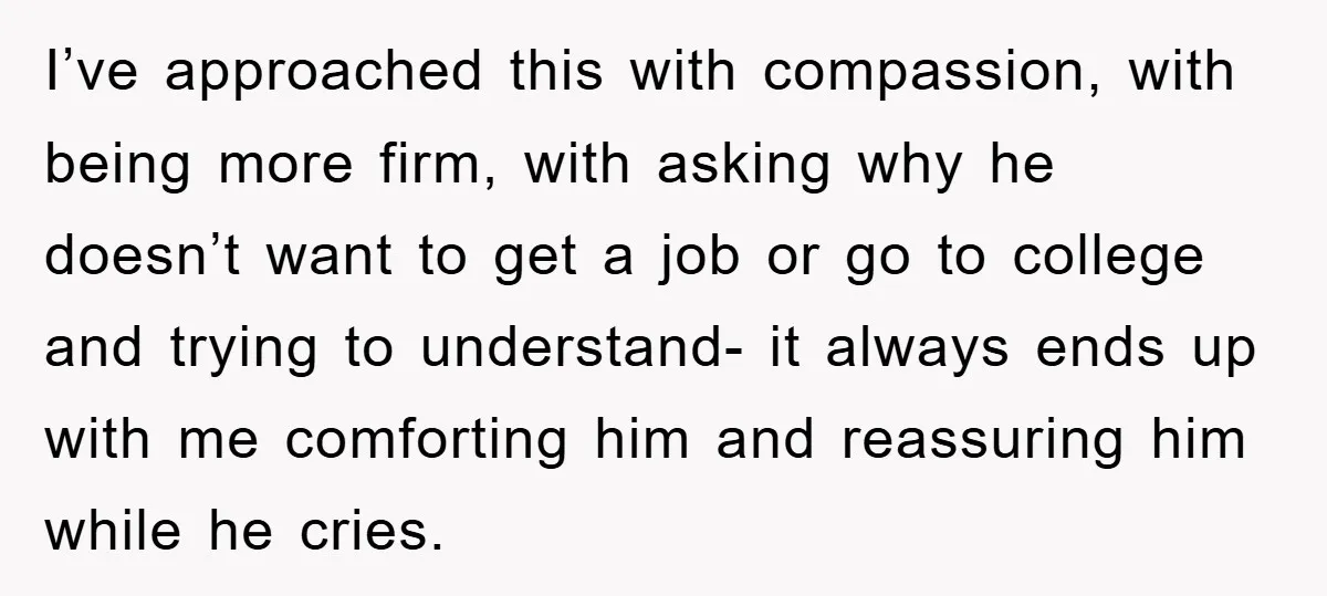 I’ve approached this with compassion, with being more firm, with asking why he doesn’t want to get a job or go to college and trying to understand- it always ends...