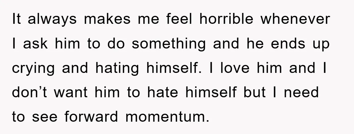 It always makes me feel horrible whenever I ask him to do something and he ends up crying and hating himself. I love him and I don’t want him to...