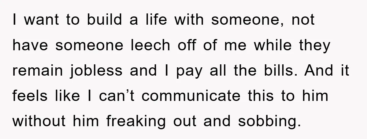 I want to build a life with someone, not have someone leech off of me while they remain jobless and I pay all the bills. And it feels like I...