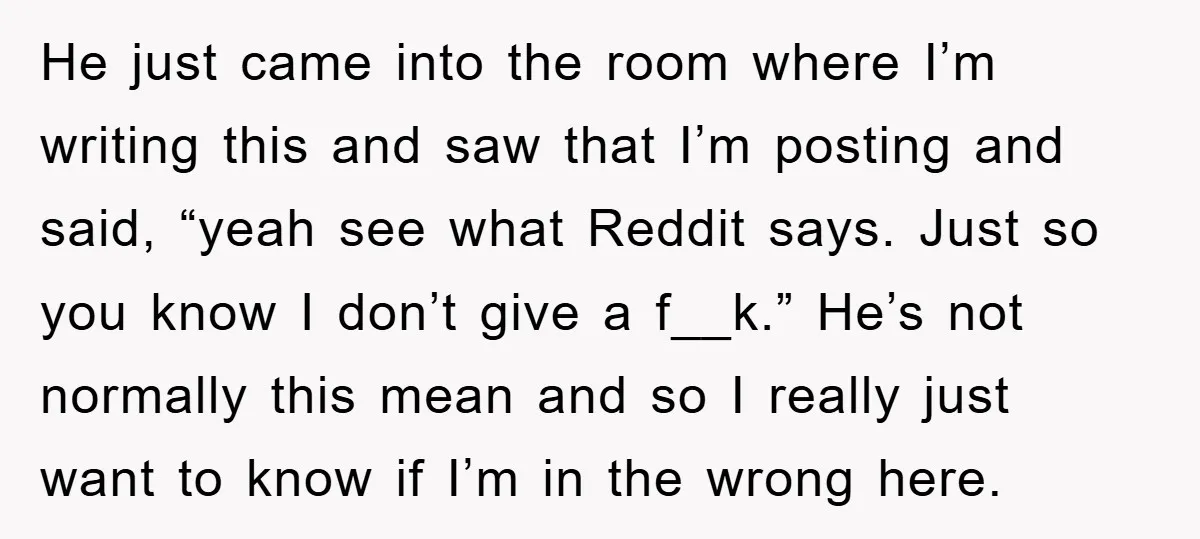 He just came into the room where I’m writing this and saw that I’m posting and said, “yeah see what Reddit says. Just so you know I don’t give a...