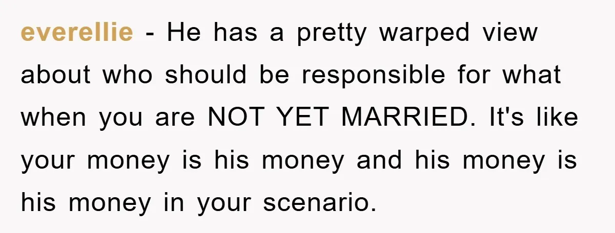 everellie − He has a pretty warped view about who should be responsible for what when you are NOT YET MARRIED. It's like your money is his money and his...