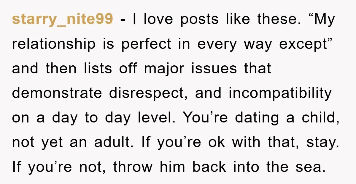 starry_nite99 − I love posts like these. “My relationship is perfect in every way except” and then lists off major issues that demonstrate disrespect, and incompatibility on a day to...