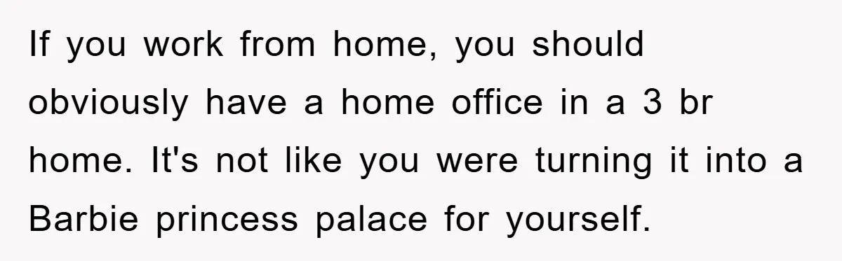 If you work from home, you should obviously have a home office in a 3 br home. It's not like you were turning it into a Barbie princess palace for...
