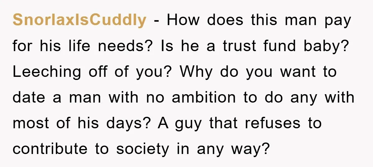 SnorlaxIsCuddly − How does this man pay for his life needs? Is he a trust fund baby? Leeching off of you? Why do you want to date a man with...