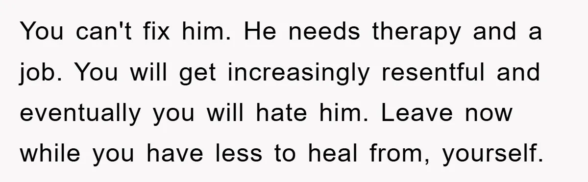You can't fix him. He needs therapy and a job. You will get increasingly resentful and eventually you will hate him. Leave now while you have less to heal from,...