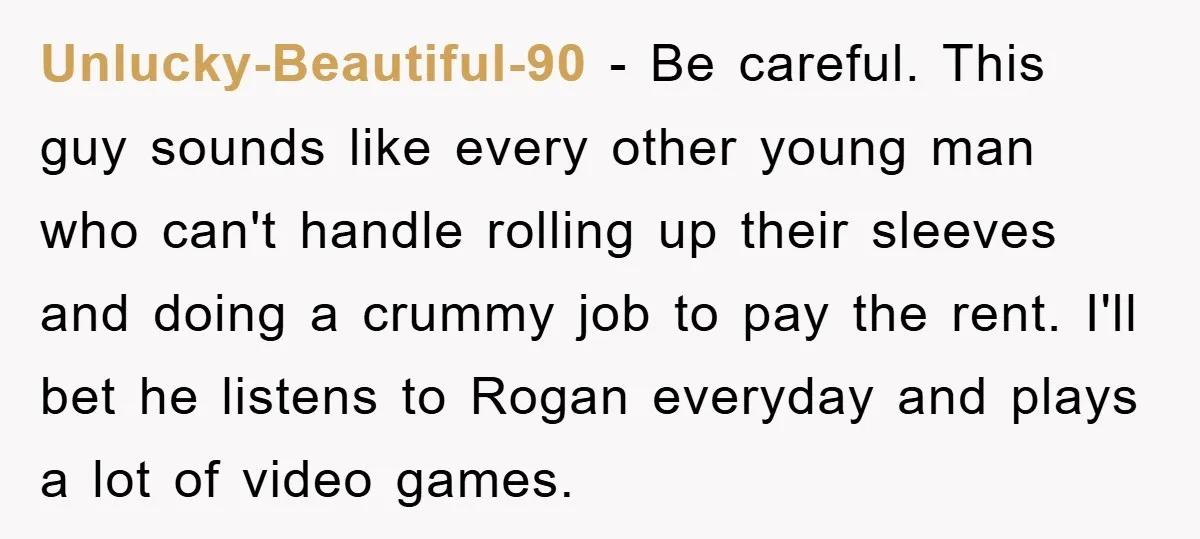 Unlucky-Beautiful-90 − Be careful. This guy sounds like every other young man who can't handle rolling up their sleeves and doing a crummy job to pay the rent. I'll bet...