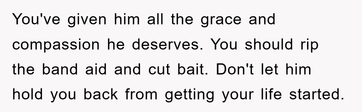 You've given him all the grace and compassion he deserves. You should rip the band aid and cut bait. Don't let him hold you back from getting your life started.