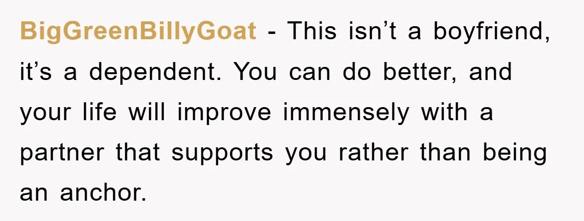 BigGreenBillyGoat − This isn’t a boyfriend, it’s a dependent. You can do better, and your life will improve immensely with a partner that supports you rather than being an anchor.