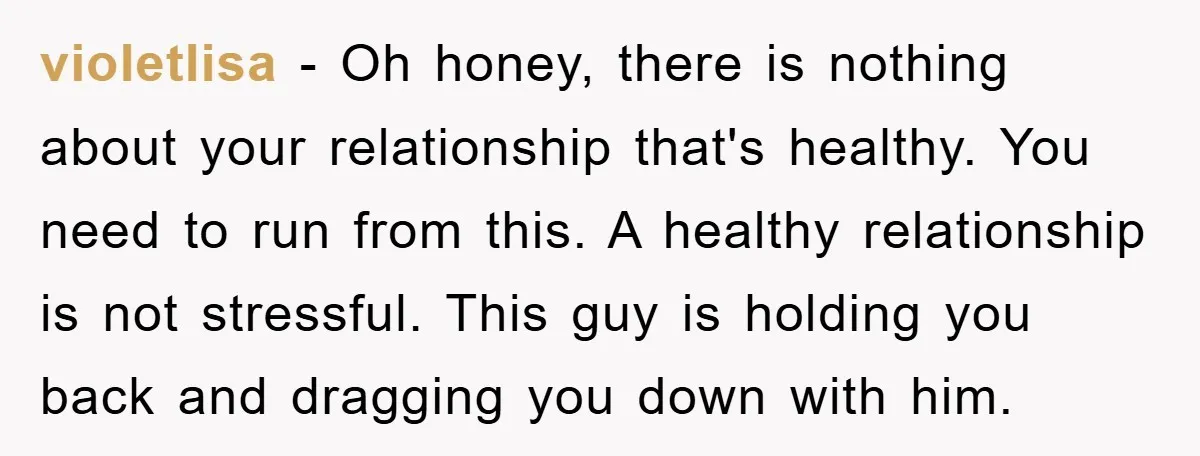 violetlisa − Oh honey, there is nothing about your relationship that's healthy. You need to run from this. A healthy relationship is not stressful. This guy is holding you back...