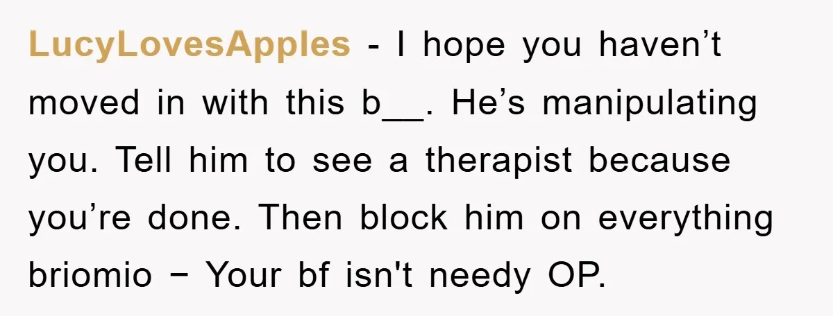 LucyLovesApples − I hope you haven’t moved in with this b__. He’s manipulating you. Tell him to see a therapist because you’re done. Then block him on everything briomio −...