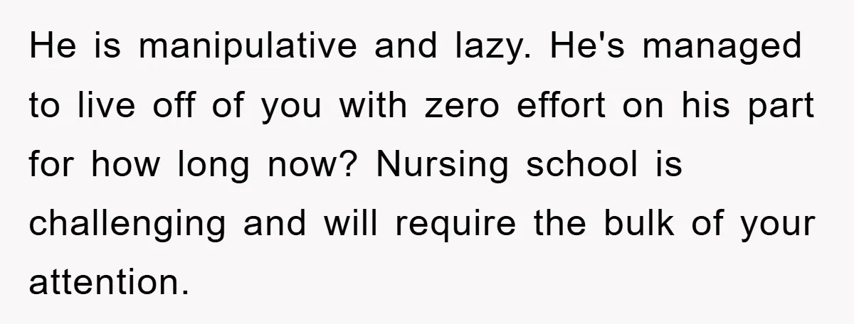 He is manipulative and lazy. He's managed to live off of you with zero effort on his part for how long now? Nursing school is challenging and will require the...