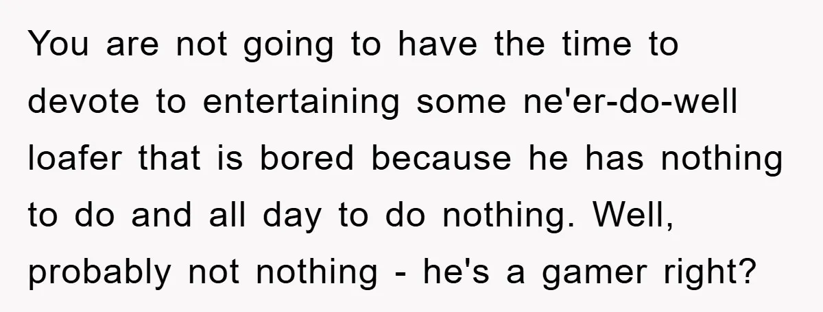 You are not going to have the time to devote to entertaining some ne'er-do-well loafer that is bored because he has nothing to do and all day to do nothing....