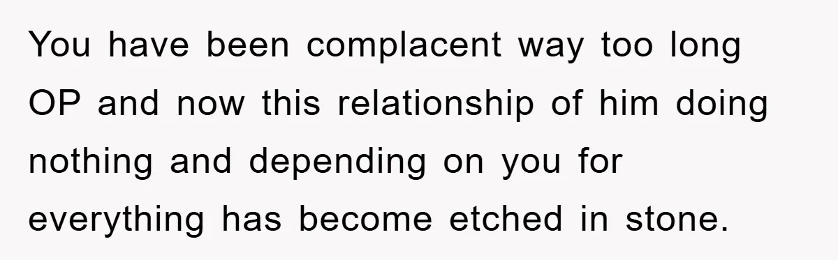 You have been complacent way too long OP and now this relationship of him doing nothing and depending on you for everything has become etched in stone.