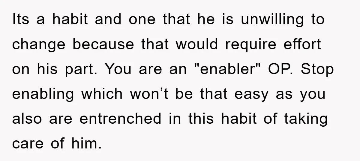 Its a habit and one that he is unwilling to change because that would require effort on his part. You are an "enabler" OP. Stop enabling which won’t be that...