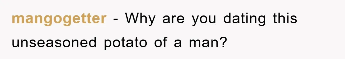 mangogetter − Why are you dating this unseasoned potato of a man?
