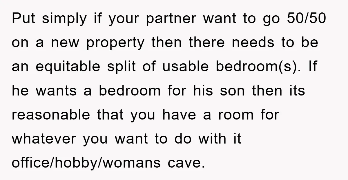 Put simply if your partner want to go 50/50 on a new property then there needs to be an equitable split of usable bedroom(s). If he wants a bedroom for...