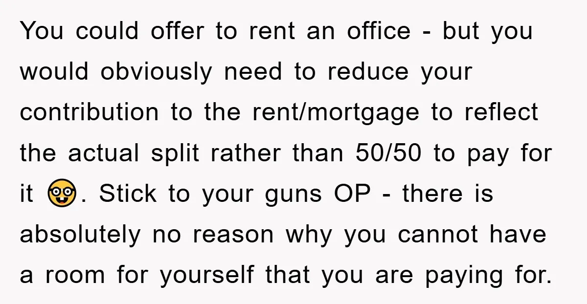 You could offer to rent an office - but you would obviously need to reduce your contribution to the rent/mortgage to reflect the actual split rather than 50/50 to pay...
