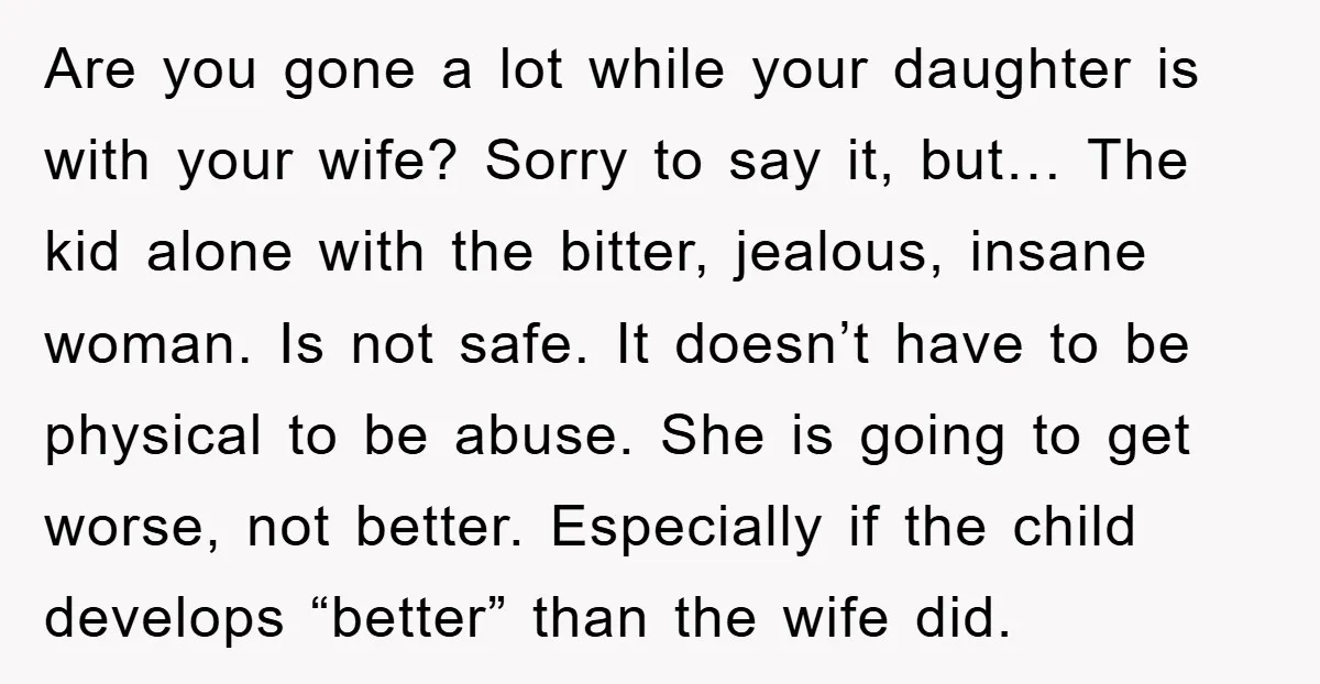 Are you gone a lot while your daughter is with your wife? Sorry to say it, but… The kid alone with the bitter, jealous, insane woman. Is not safe. It...