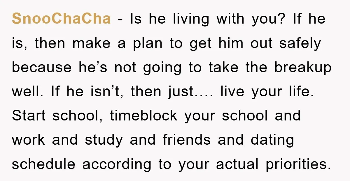 SnooChaCha − Is he living with you? If he is, then make a plan to get him out safely because he’s not going to take the breakup well. If he...