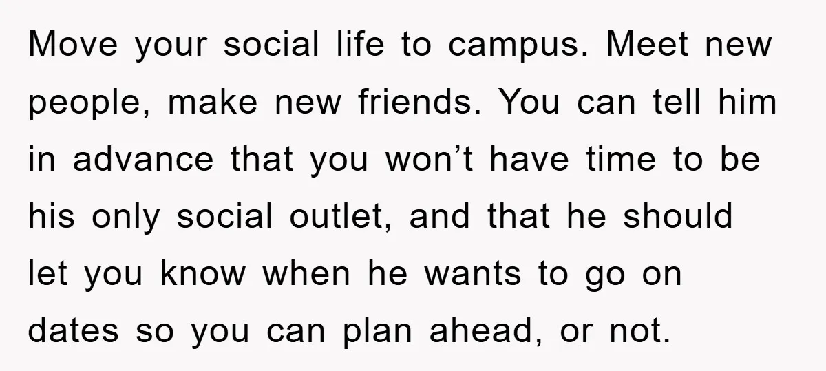 Move your social life to campus. Meet new people, make new friends. You can tell him in advance that you won’t have time to be his only social outlet, and...