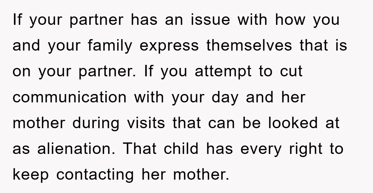 If your partner has an issue with how you and your family express themselves that is on your partner. If you attempt to cut communication with your day and her...