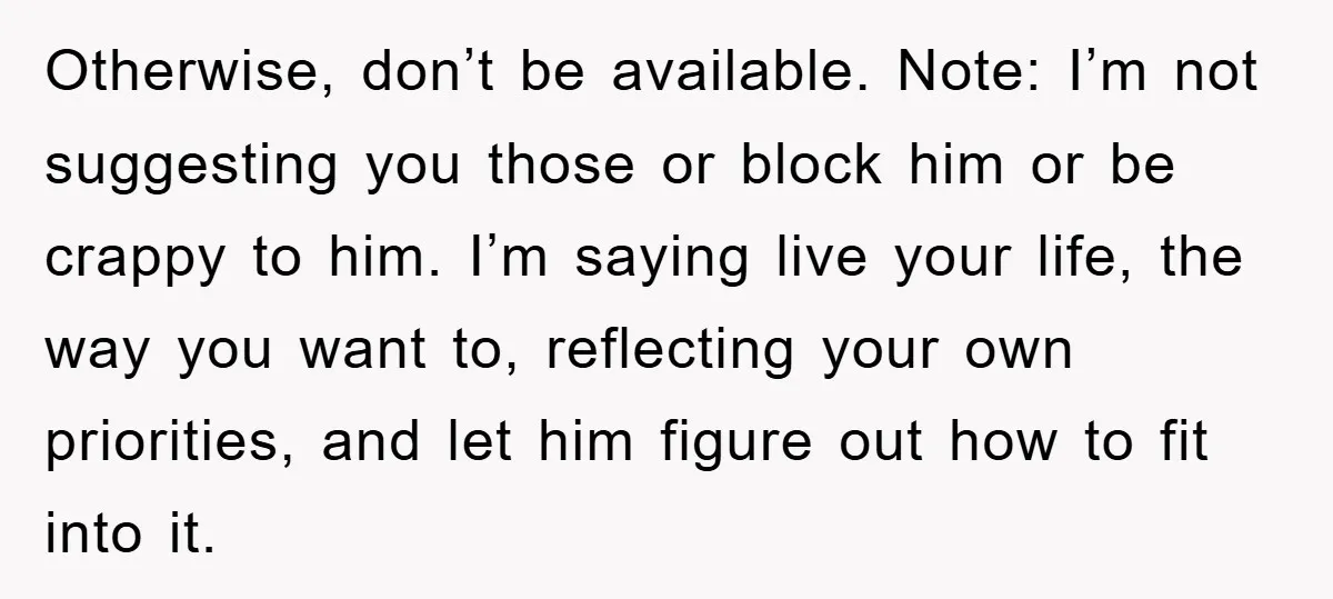 Otherwise, don’t be available. Note: I’m not suggesting you those or block him or be crappy to him. I’m saying live your life, the way you want to, reflecting your...
