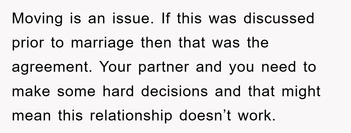 Moving is an issue. If this was discussed prior to marriage then that was the agreement. Your partner and you need to make some hard decisions and that might mean...
