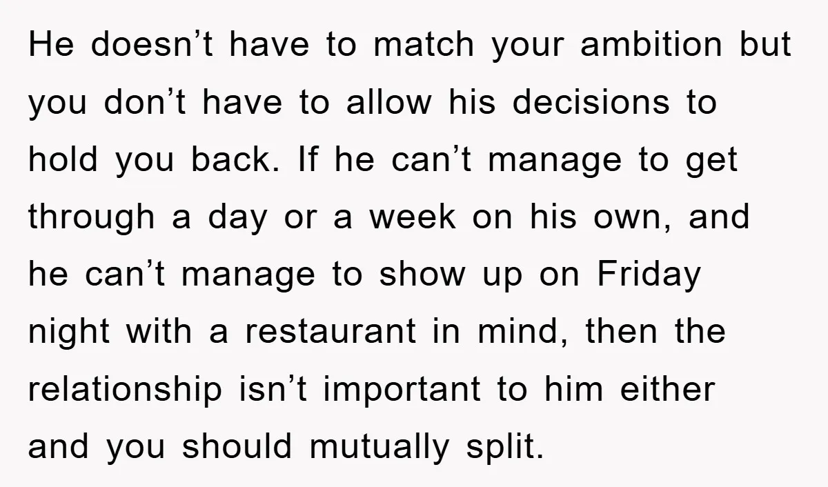 He doesn’t have to match your ambition but you don’t have to allow his decisions to hold you back. If he can’t manage to get through a day or a...