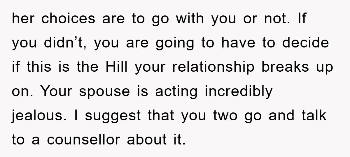 her choices are to go with you or not. If you didn’t, you are going to have to decide if this is the Hill your relationship breaks up on. Your...