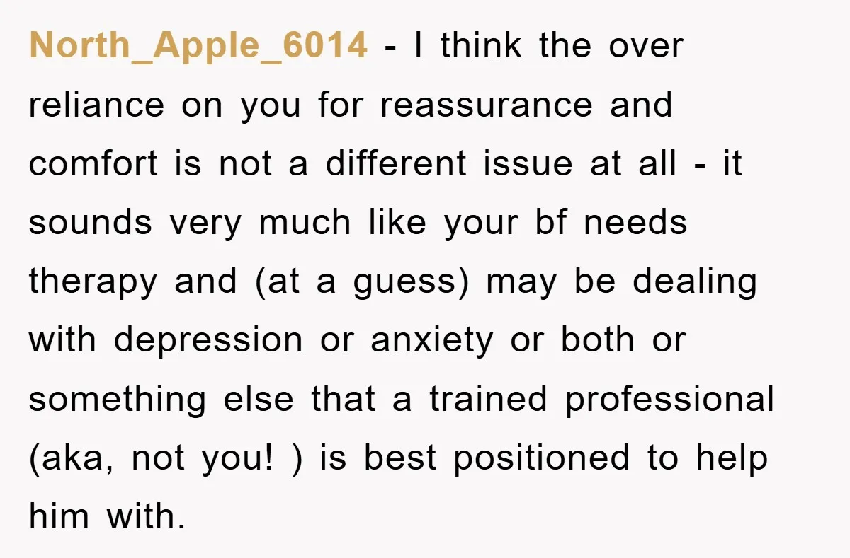North_Apple_6014 − I think the over reliance on you for reassurance and comfort is not a different issue at all - it sounds very much like your bf needs therapy...