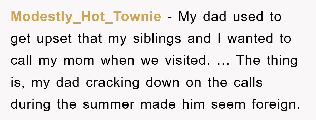 Modestly_Hot_Townie - My dad used to get upset that my siblings and I wanted to call my mom when we visited. … The thing is, my dad cracking down on...