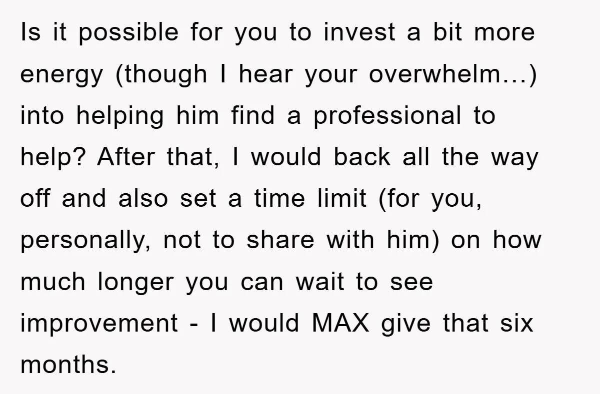 Is it possible for you to invest a bit more energy (though I hear your overwhelm…) into helping him find a professional to help? After that, I would back all...