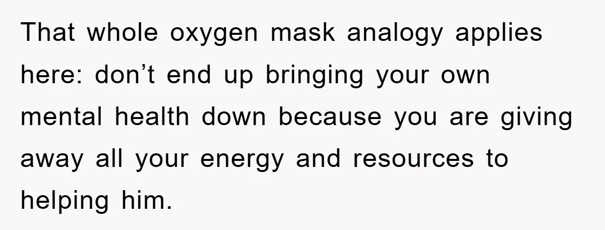 That whole oxygen mask analogy applies here: don’t end up bringing your own mental health down because you are giving away all your energy and resources to helping him.