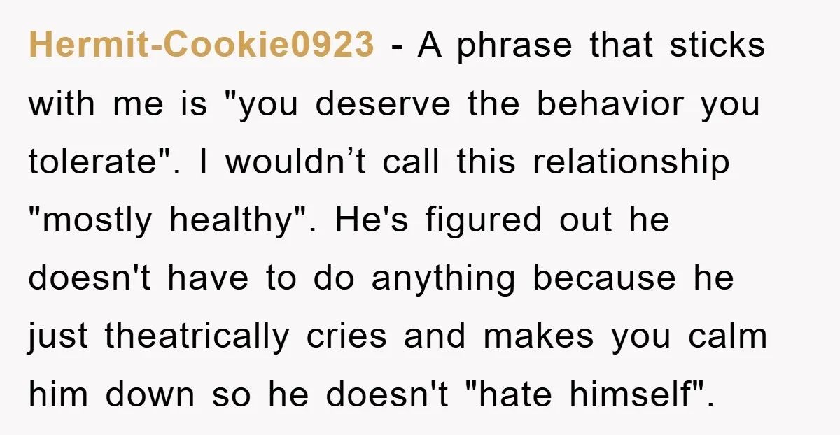 Hermit-Cookie0923 − A phrase that sticks with me is "you deserve the behavior you tolerate". I wouldn’t call this relationship "mostly healthy". He's figured out he doesn't have to do...