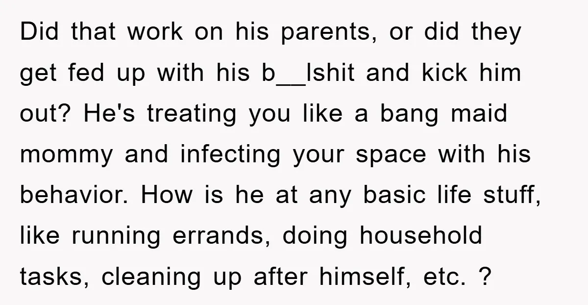 Did that work on his parents, or did they get fed up with his b__lshit and kick him out? He's treating you like a bang maid mommy and infecting your...
